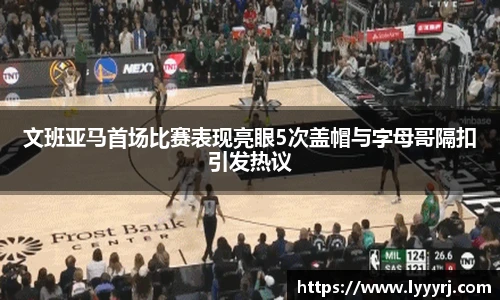 文班亚马首场比赛表现亮眼5次盖帽与字母哥隔扣引发热议