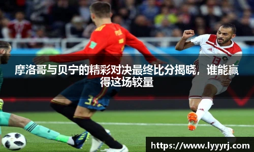 摩洛哥与贝宁的精彩对决最终比分揭晓，谁能赢得这场较量